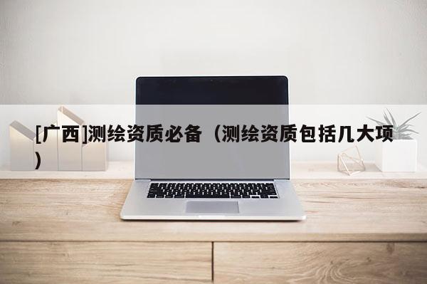 [廣西]測繪資質(zhì)必備（測繪資質(zhì)包括幾大項）