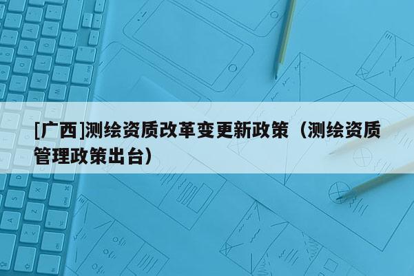 [廣西]測繪資質改革變更新政策（測繪資質管理政策出臺）