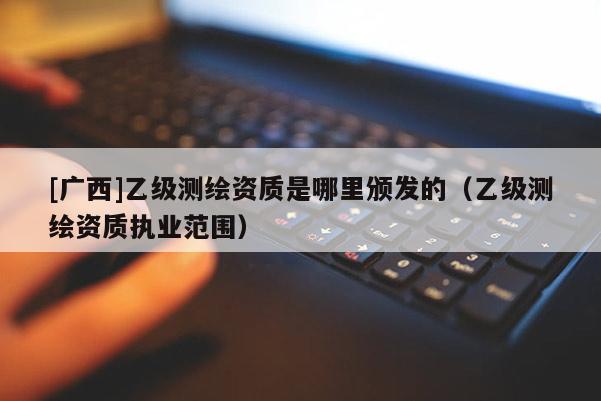 [廣西]乙級測繪資質是哪里頒發的（乙級測繪資質執業范圍）
