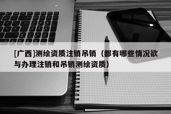 [廣西]測繪資質注銷吊銷（都有哪些情況欲與辦理注銷和吊銷測繪資質）