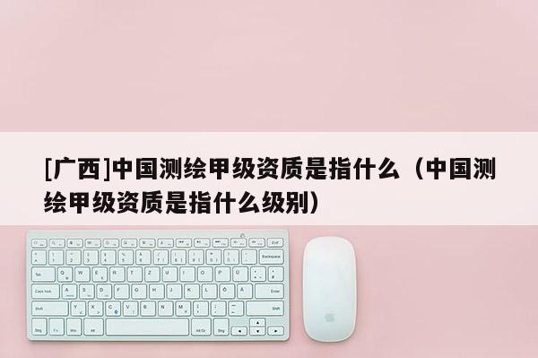 [廣西]中國測繪甲級資質是指什么（中國測繪甲級資質是指什么級別）