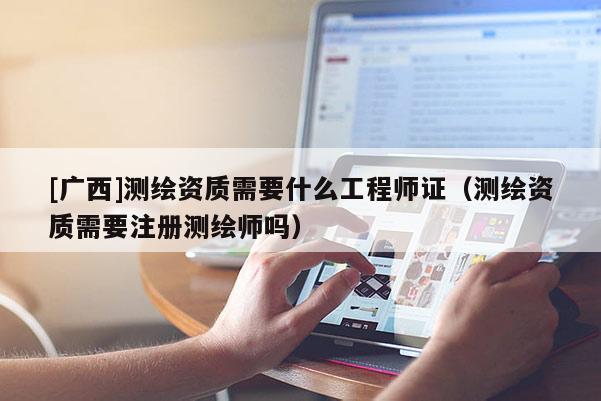 [廣西]測繪資質需要什么工程師證（測繪資質需要注冊測繪師嗎）