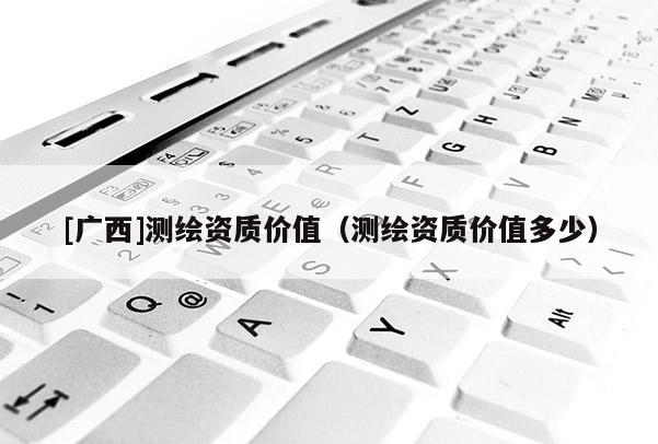 [廣西]測繪資質價值（測繪資質價值多少）