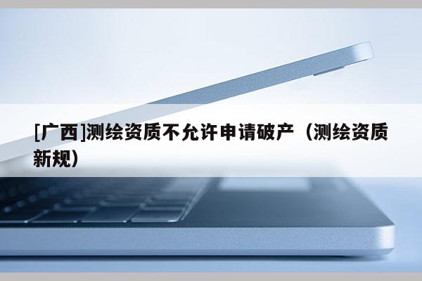 [廣西]測繪資質不允許申請破產（測繪資質新規）