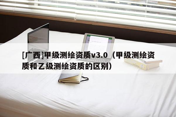 [廣西]甲級測繪資質v3.0（甲級測繪資質和乙級測繪資質的區別）
