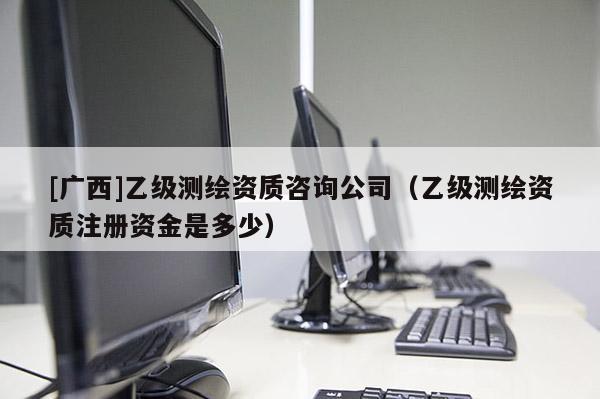[廣西]乙級測繪資質(zhì)咨詢公司（乙級測繪資質(zhì)注冊資金是多少）