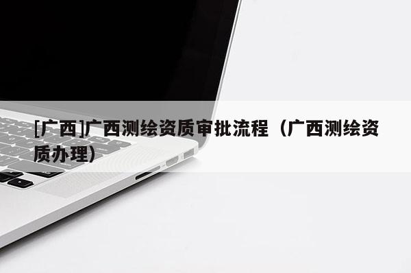 [廣西]廣西測繪資質審批流程（廣西測繪資質辦理）
