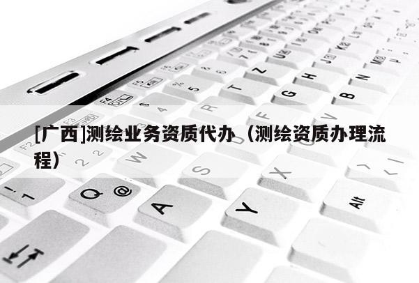 [廣西]測繪業(yè)務(wù)資質(zhì)代辦（測繪資質(zhì)辦理流程）