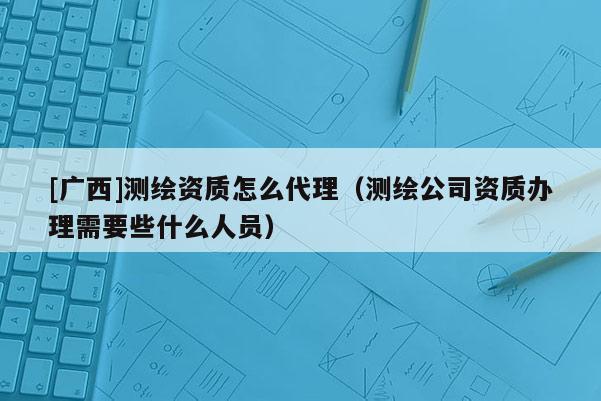 [廣西]測繪資質(zhì)怎么代理（測繪公司資質(zhì)辦理需要些什么人員）