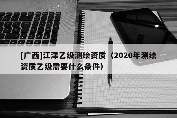 [廣西]江津乙級測繪資質（2020年測繪資質乙級需要什么條件）