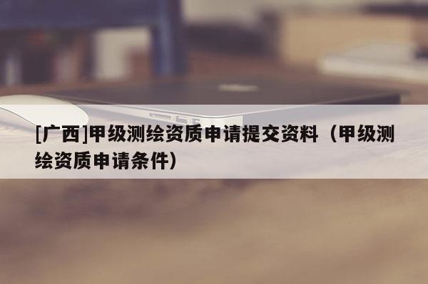 [廣西]甲級測繪資質申請提交資料（甲級測繪資質申請條件）