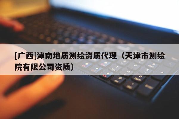 [廣西]津南地質(zhì)測繪資質(zhì)代理（天津市測繪院有限公司資質(zhì)）