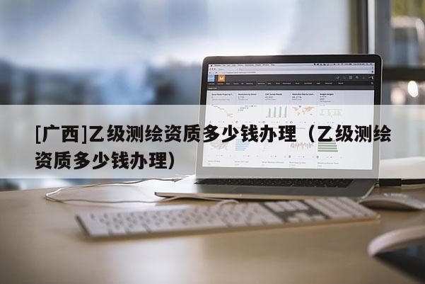 [廣西]乙級測繪資質多少錢辦理（乙級測繪資質多少錢辦理）