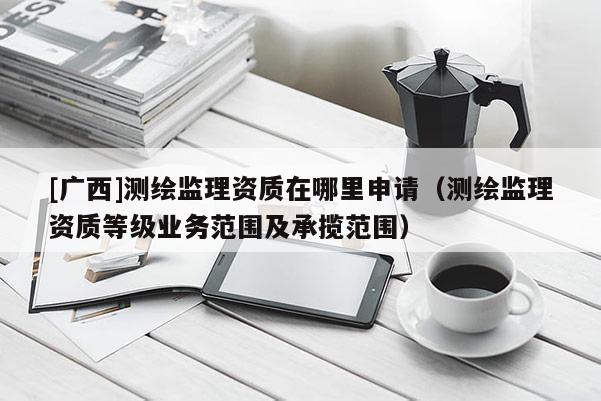 [廣西]測繪監理資質在哪里申請（測繪監理資質等級業務范圍及承攬范圍）