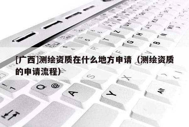 [廣西]測繪資質在什么地方申請（測繪資質的申請流程）