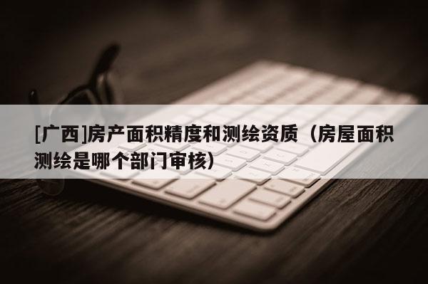 [廣西]房產面積精度和測繪資質（房屋面積測繪是哪個部門審核）