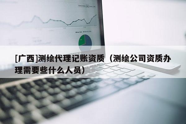 [廣西]測(cè)繪代理記賬資質(zhì)（測(cè)繪公司資質(zhì)辦理需要些什么人員）