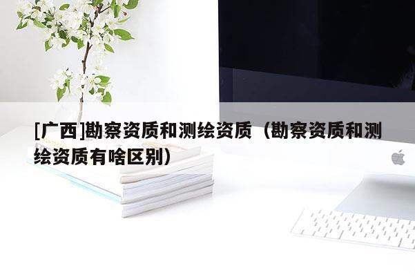 [廣西]勘察資質和測繪資質（勘察資質和測繪資質有啥區別）