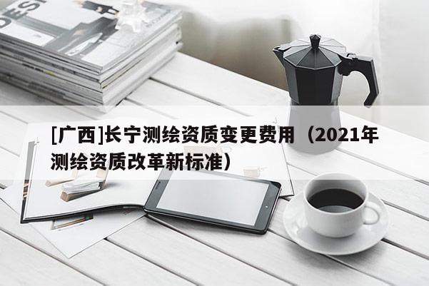 [廣西]長寧測繪資質變更費用（2021年測繪資質改革新標準）