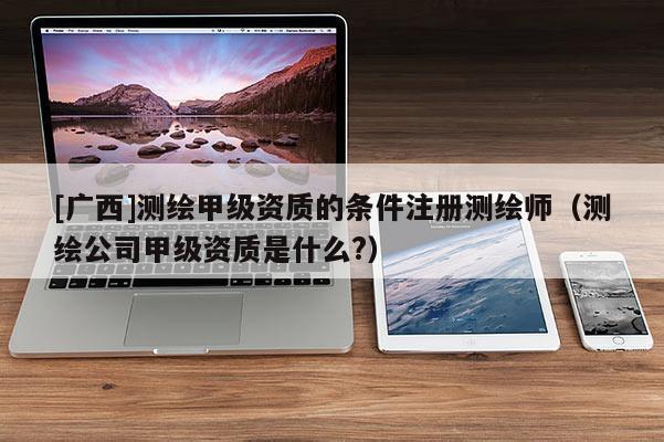 [廣西]測繪甲級(jí)資質(zhì)的條件注冊測繪師（測繪公司甲級(jí)資質(zhì)是什么?）