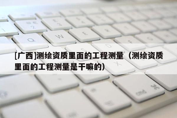 [廣西]測繪資質里面的工程測量（測繪資質里面的工程測量是干嘛的）
