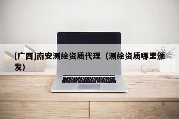 [廣西]南安測繪資質代理（測繪資質哪里頒發）