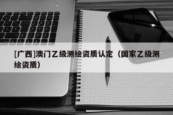 [廣西]澳門乙級測繪資質認定（國家乙級測繪資質）