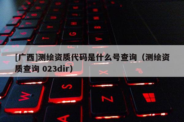 [廣西]測繪資質代碼是什么號查詢（測繪資質查詢 023dir）