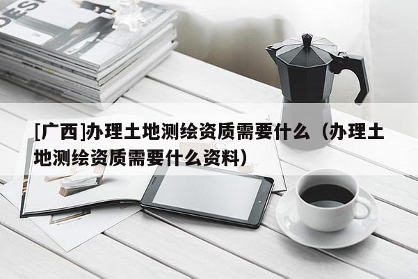 [廣西]辦理土地測繪資質需要什么（辦理土地測繪資質需要什么資料）
