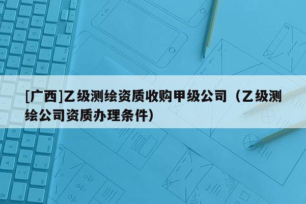[廣西]乙級測繪資質收購甲級公司（乙級測繪公司資質辦理條件）