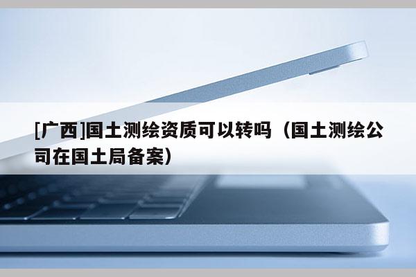 [廣西]國土測繪資質可以轉嗎（國土測繪公司在國土局備案）