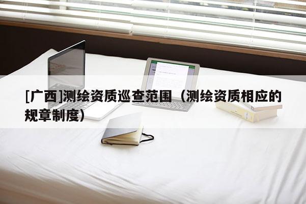 [廣西]測(cè)繪資質(zhì)巡查范圍（測(cè)繪資質(zhì)相應(yīng)的規(guī)章制度）