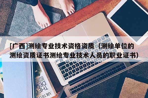 [廣西]測繪專業技術資格資質（測繪單位的測繪資質證書測繪專業技術人員的職業證書）