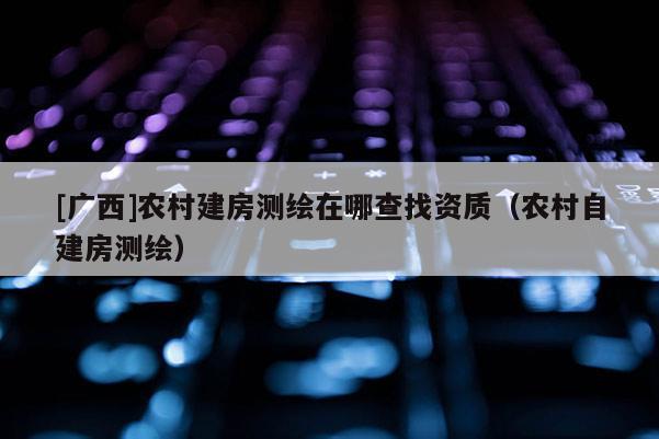 [廣西]農(nóng)村建房測繪在哪查找資質(zhì)（農(nóng)村自建房測繪）