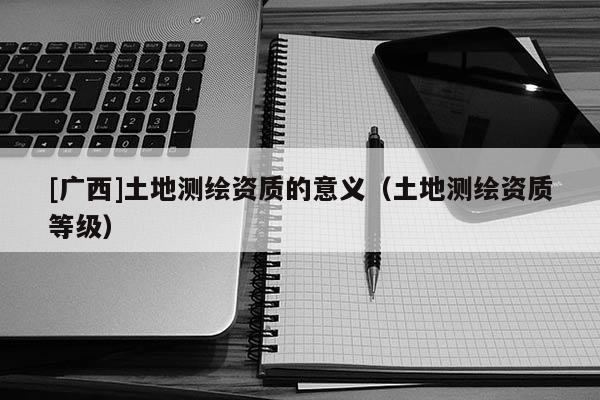 [廣西]土地測(cè)繪資質(zhì)的意義（土地測(cè)繪資質(zhì)等級(jí)）
