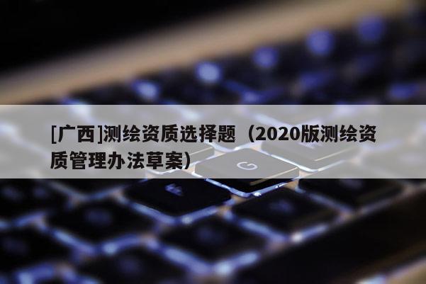[廣西]測(cè)繪資質(zhì)選擇題（2020版測(cè)繪資質(zhì)管理辦法草案）