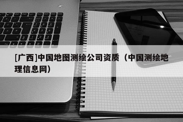 [廣西]中國地圖測繪公司資質（中國測繪地理信息網）