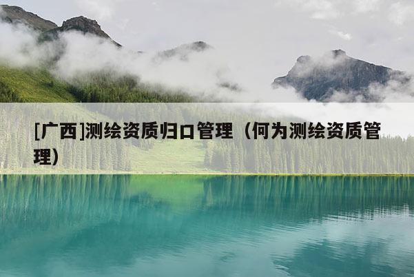 [廣西]測繪資質(zhì)歸口管理（何為測繪資質(zhì)管理）