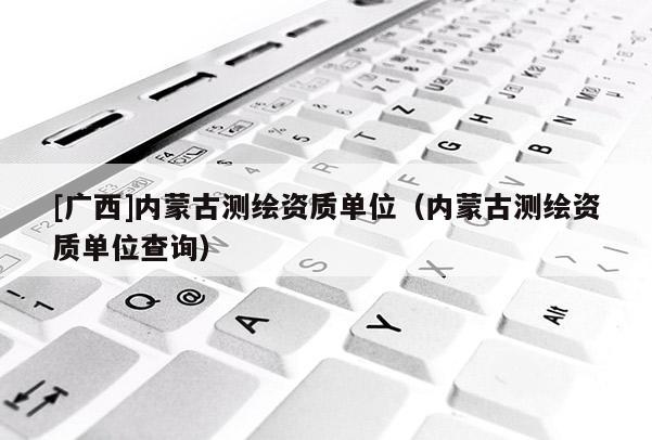 [廣西]內(nèi)蒙古測繪資質(zhì)單位（內(nèi)蒙古測繪資質(zhì)單位查詢）
