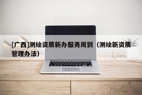 [廣西]測繪資質新辦服務周到（測繪新資質管理辦法）