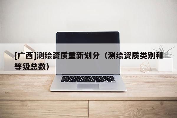 [廣西]測繪資質重新劃分（測繪資質類別和等級總數）