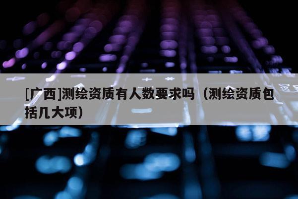[廣西]測(cè)繪資質(zhì)有人數(shù)要求嗎（測(cè)繪資質(zhì)包括幾大項(xiàng)）