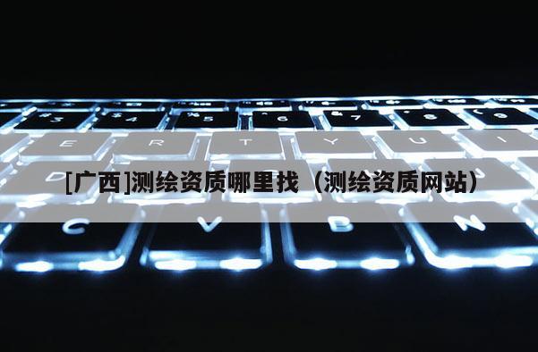 [廣西]測繪資質哪里找（測繪資質網站）
