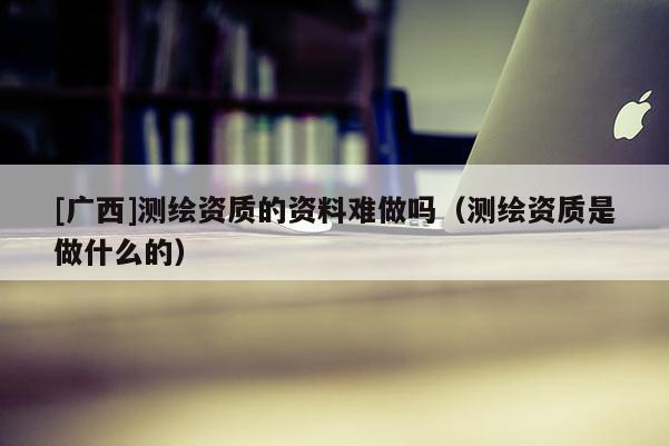 [廣西]測繪資質的資料難做嗎（測繪資質是做什么的）