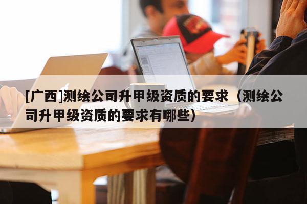 [廣西]測(cè)繪公司升甲級(jí)資質(zhì)的要求（測(cè)繪公司升甲級(jí)資質(zhì)的要求有哪些）
