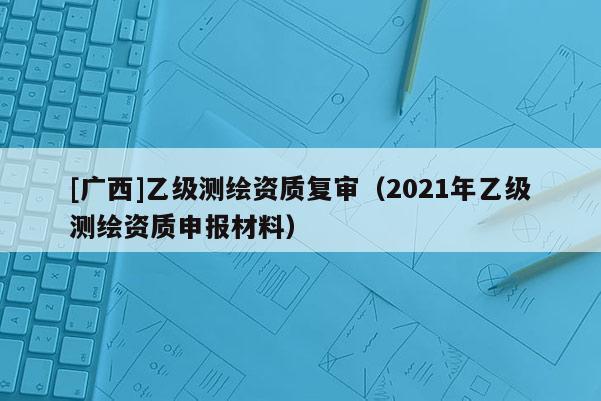 [廣西]乙級測繪資質復審（2021年乙級測繪資質申報材料）