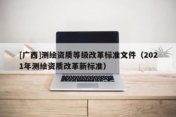 [廣西]測繪資質等級改革標準文件（2021年測繪資質改革新標準）