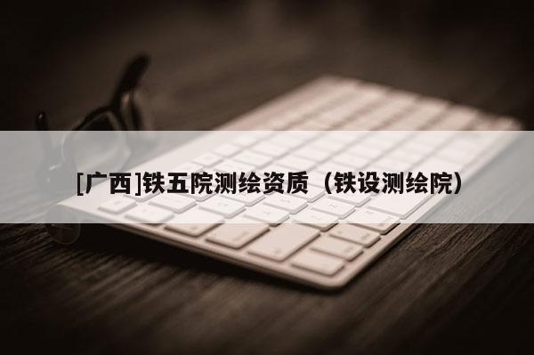 [廣西]鐵五院測繪資質（鐵設測繪院）