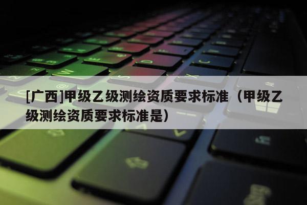 [廣西]甲級乙級測繪資質要求標準（甲級乙級測繪資質要求標準是）