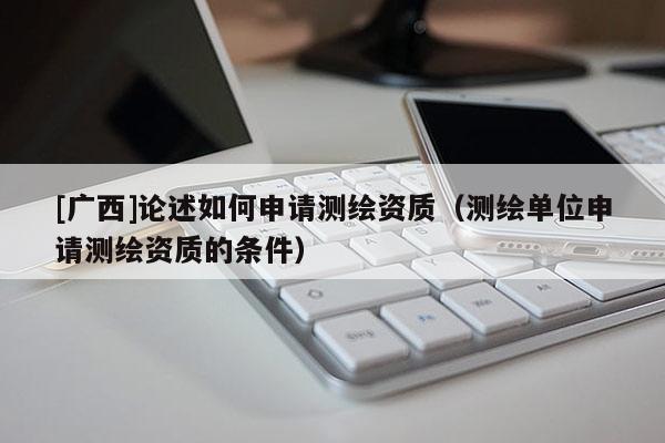 [廣西]論述如何申請測繪資質(zhì)（測繪單位申請測繪資質(zhì)的條件）